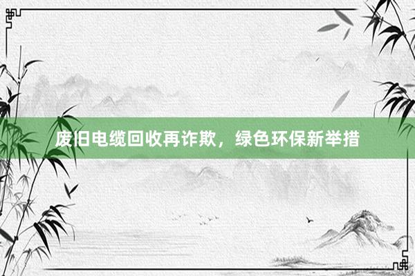 废旧电缆回收再诈欺，绿色环保新举措