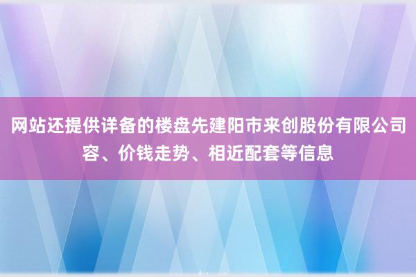 网站还提供详备的楼盘先建阳市来创股份有限公司容、价钱走势、相近配套等信息